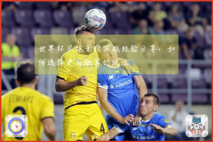 世界杯买球竞猜实战经验分享，如何选择更有胜算的玩法