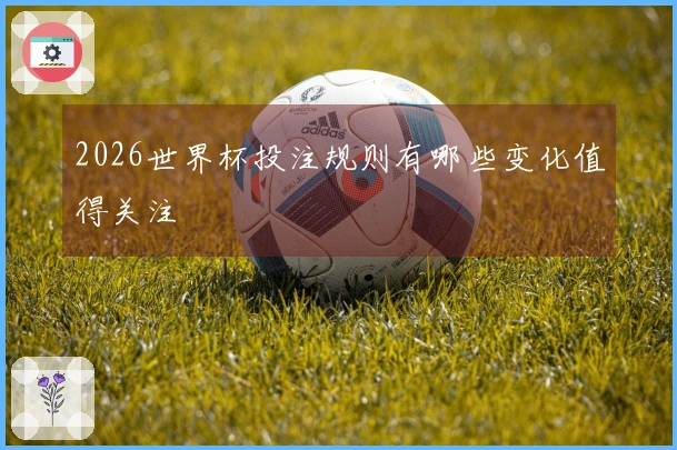 2026世界杯投注规则有哪些变化值得关注