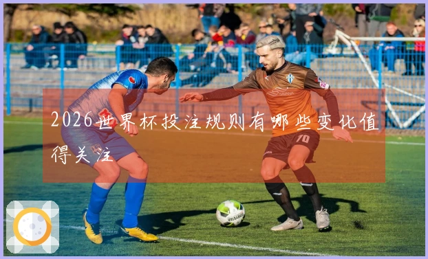 2026世界杯投注规则有哪些变化值得关注