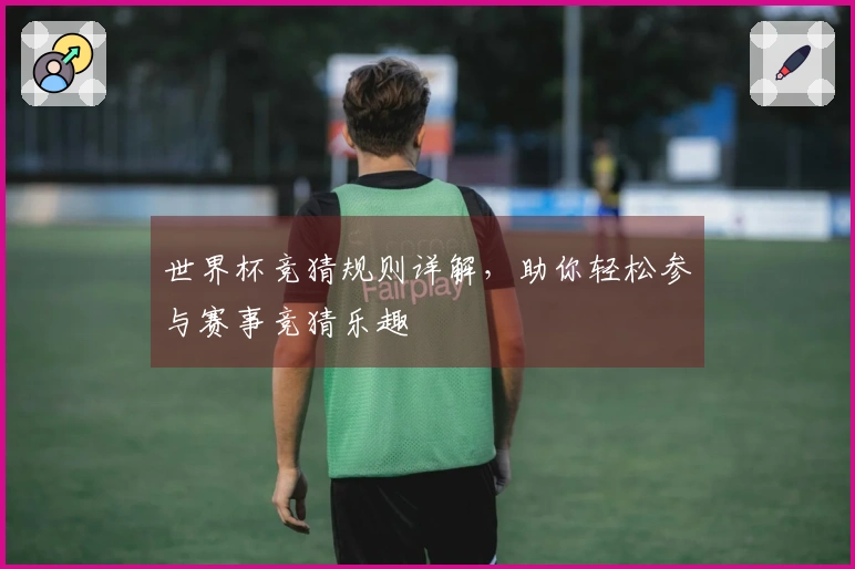 世界杯竞猜规则详解，助你轻松参与赛事竞猜乐趣