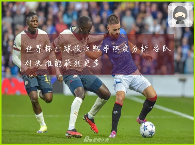 世界杯让球投注赔率热度分析 各队对决谁能获利更多